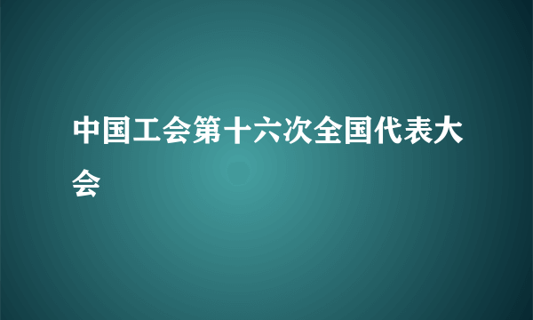 中国工会第十六次全国代表大会