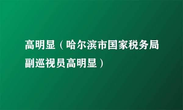 高明显（哈尔滨市国家税务局副巡视员高明显）