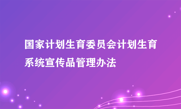 国家计划生育委员会计划生育系统宣传品管理办法