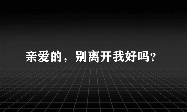 亲爱的，别离开我好吗？