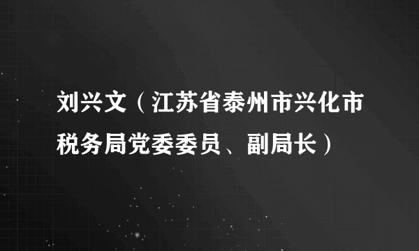 刘兴文（江苏省泰州市兴化市税务局党委委员、副局长）