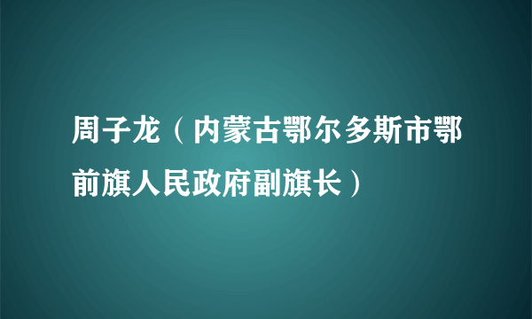 周子龙（内蒙古鄂尔多斯市鄂前旗人民政府副旗长）