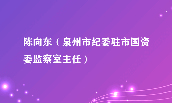 陈向东（泉州市纪委驻市国资委监察室主任）