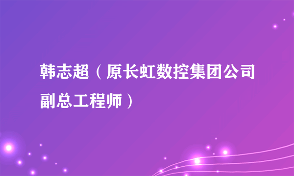 韩志超（原长虹数控集团公司副总工程师）