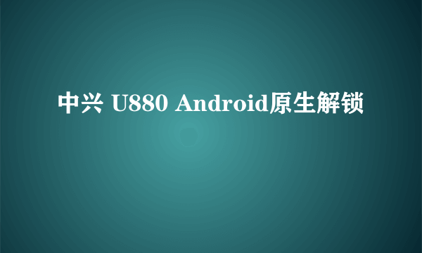 中兴 U880 Android原生解锁