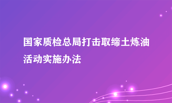 国家质检总局打击取缔土炼油活动实施办法