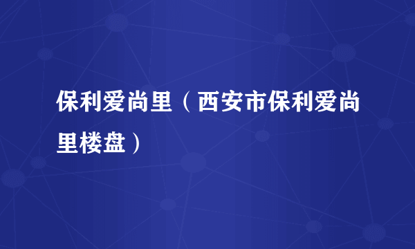 保利爱尚里（西安市保利爱尚里楼盘）