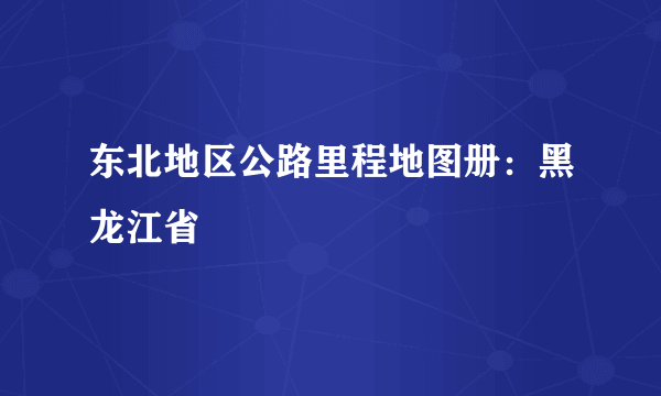 东北地区公路里程地图册：黑龙江省