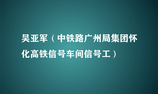 吴亚军（中铁路广州局集团怀化高铁信号车间信号工）