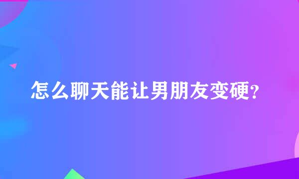 怎么聊天能让男朋友变硬？