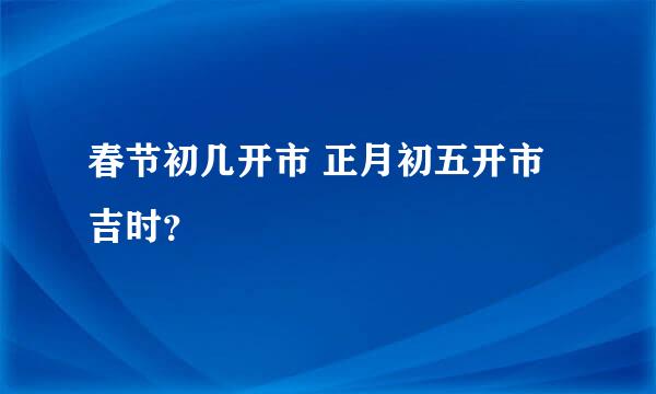 春节初几开市 正月初五开市吉时？