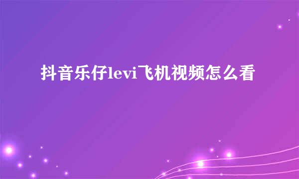 抖音乐仔levi飞机视频怎么看