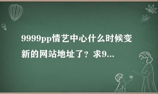 9999pp情艺中心什么时候变新的网站地址了？求9999pp新