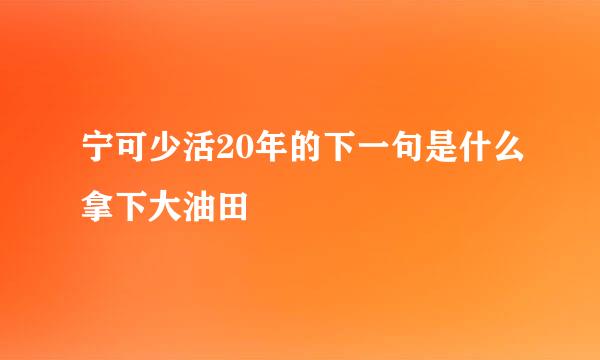 宁可少活20年的下一句是什么拿下大油田