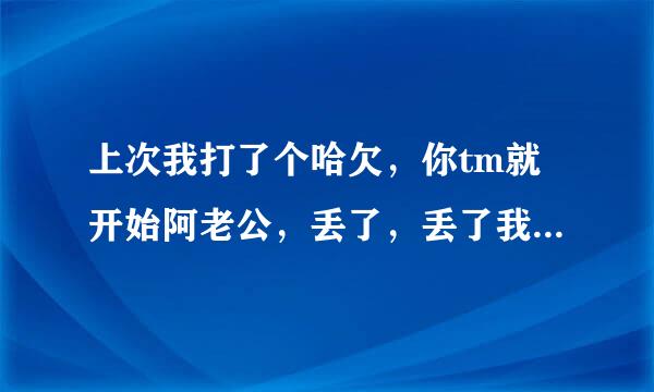 上次我打了个哈欠，你tm就开始阿老公，丢了，丢了我要丢了，你丢啥了阿，丢心眼了吧？这是什么录音