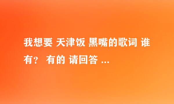 我想要 天津饭 黑嘴的歌词 谁有？ 有的 请回答 谢谢！！！