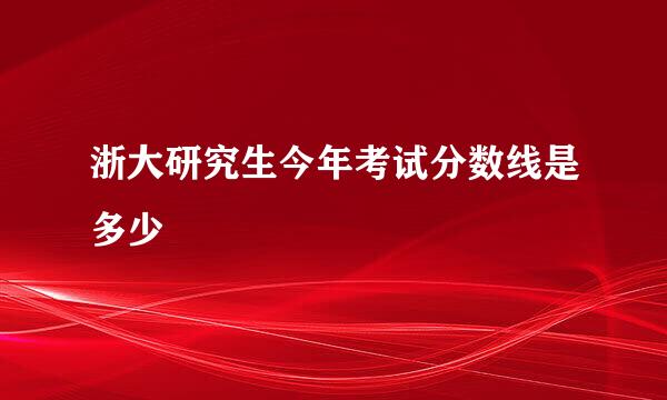 浙大研究生今年考试分数线是多少