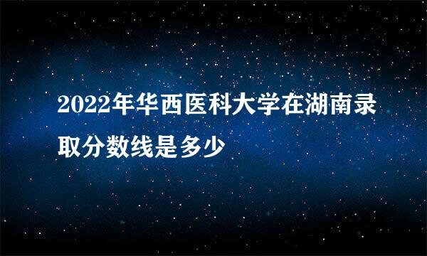 2022年华西医科大学在湖南录取分数线是多少