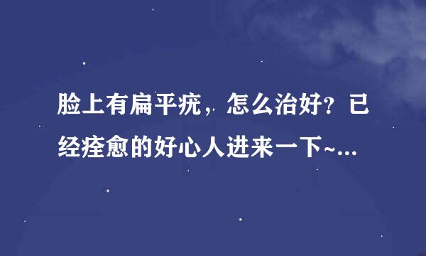 脸上有扁平疣，怎么治好？已经痊愈的好心人进来一下~~很着急！！！（药托都滚开）