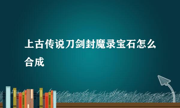 上古传说刀剑封魔录宝石怎么合成