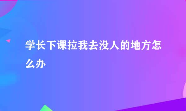 学长下课拉我去没人的地方怎么办