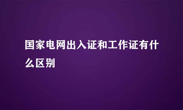 国家电网出入证和工作证有什么区别