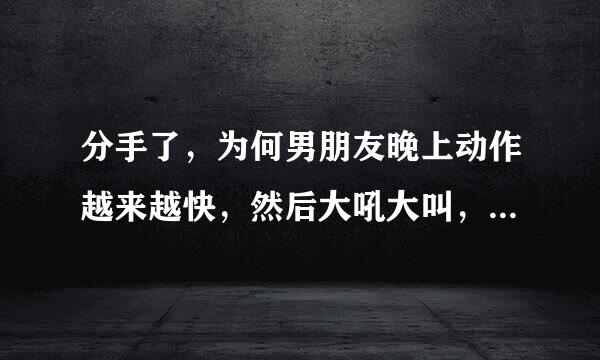 分手了，为何男朋友晚上动作越来越快，然后大吼大叫，爆发了，谢谢朋友