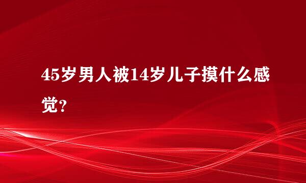 45岁男人被14岁儿子摸什么感觉？