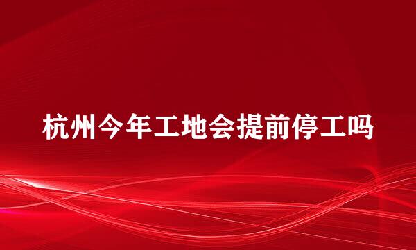 杭州今年工地会提前停工吗