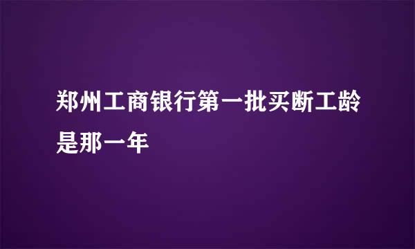 郑州工商银行第一批买断工龄是那一年