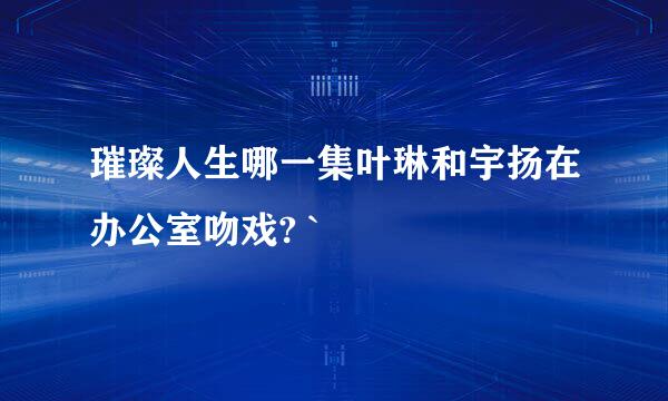 璀璨人生哪一集叶琳和宇扬在办公室吻戏? `