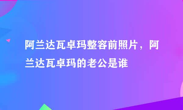 阿兰达瓦卓玛整容前照片，阿兰达瓦卓玛的老公是谁