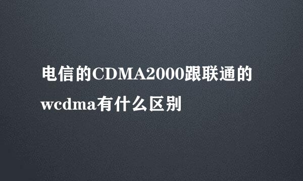 电信的CDMA2000跟联通的wcdma有什么区别