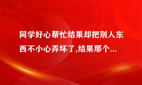 同学好心帮忙结果却把别人东西不小心弄坏了,结果那个人要求赔偿