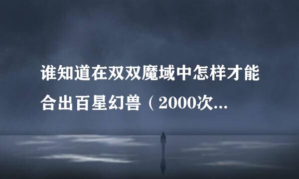 谁知道在双双魔域中怎样才能合出百星幻兽（2000次转世）？大神们帮帮忙