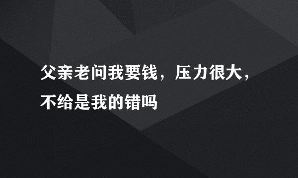 父亲老问我要钱，压力很大，不给是我的错吗