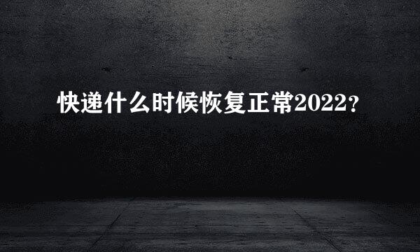 快递什么时候恢复正常2022？