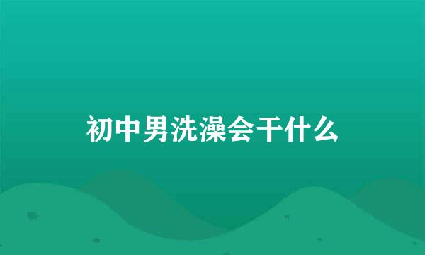 初中男洗澡会干什么