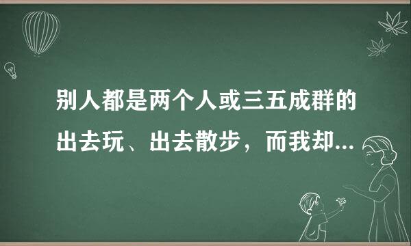 别人都是两个人或三五成群的出去玩、出去散步，而我却是自己一个人出入，感觉自己很孤独，原来的人知道我