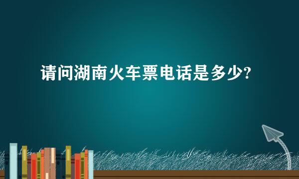 请问湖南火车票电话是多少?