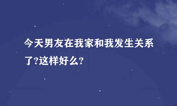 今天男友在我家和我发生关系了?这样好么?