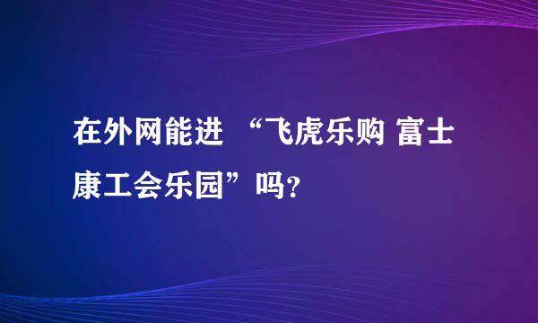 在外网能进 “飞虎乐购 富士康工会乐园”吗？