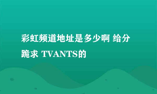 彩虹频道地址是多少啊 给分跪求 TVANTS的