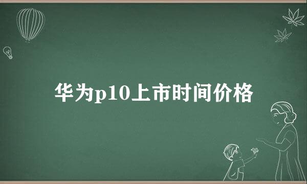 华为p10上市时间价格