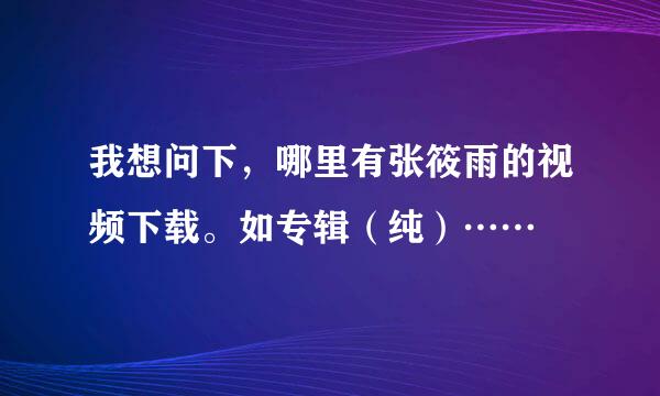 我想问下，哪里有张筱雨的视频下载。如专辑（纯）……