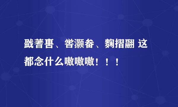 戤蓍軎、喾灏畚、麴摺翮 这都念什么嗷嗷嗷！！！