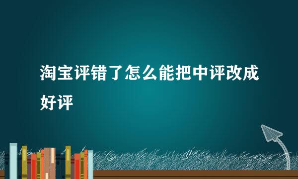 淘宝评错了怎么能把中评改成好评