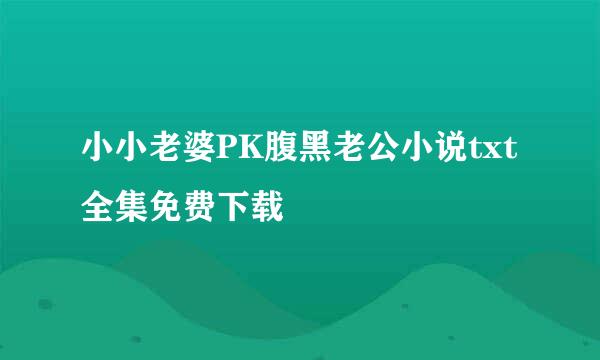 小小老婆PK腹黑老公小说txt全集免费下载