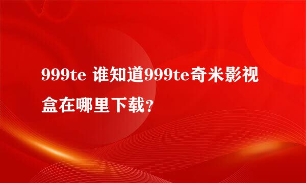 999te 谁知道999te奇米影视盒在哪里下载？