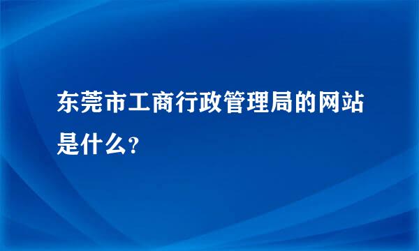 东莞市工商行政管理局的网站是什么？